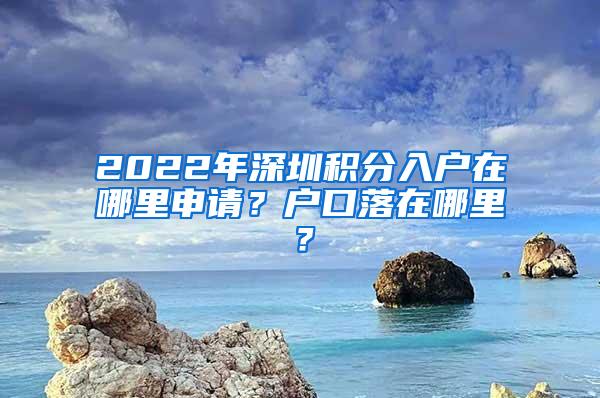 2022年深圳积分入户在哪里申请？户口落在哪里？