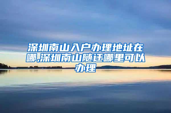 深圳南山入户办理地址在哪,深圳南山随迁哪里可以办理
