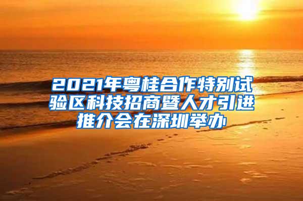 2021年粤桂合作特别试验区科技招商暨人才引进推介会在深圳举办