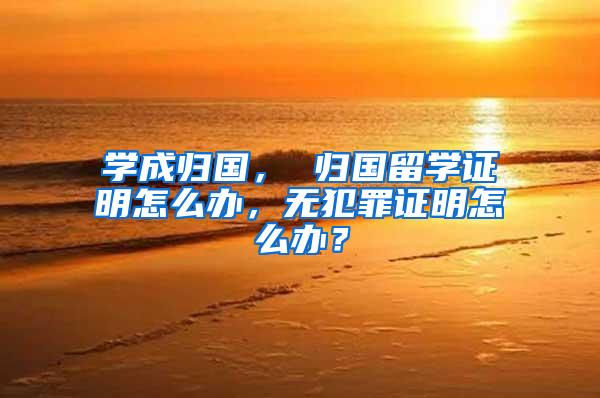 学成归国， 归国留学证明怎么办，无犯罪证明怎么办？