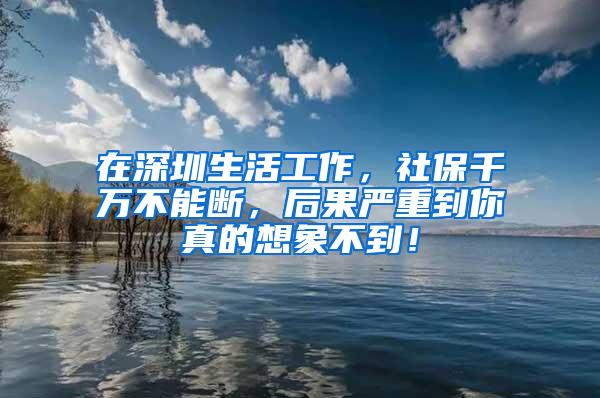 在深圳生活工作，社保千万不能断，后果严重到你真的想象不到！
