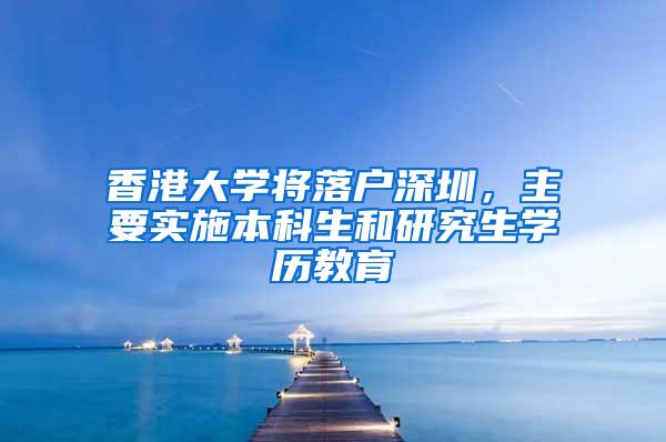 香港大学将落户深圳，主要实施本科生和研究生学历教育