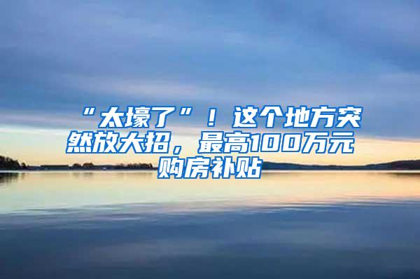 “太壕了”！这个地方突然放大招，最高100万元购房补贴