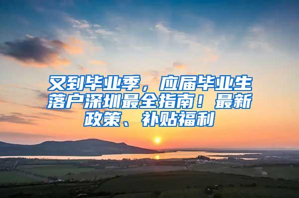 又到毕业季，应届毕业生落户深圳最全指南！最新政策、补贴福利