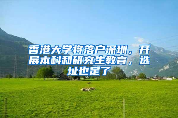 香港大学将落户深圳，开展本科和研究生教育，选址也定了