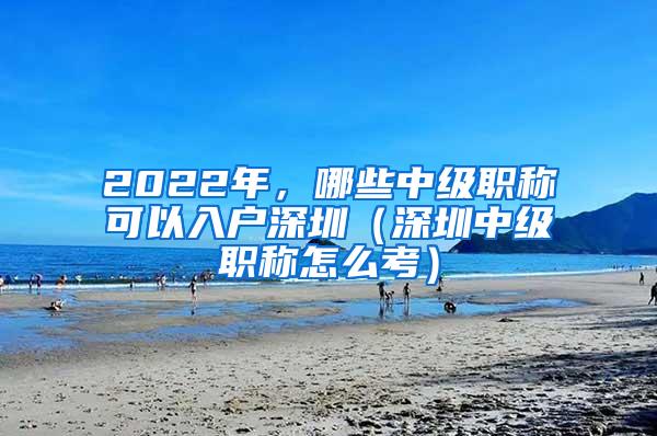 2022年，哪些中级职称可以入户深圳（深圳中级职称怎么考）