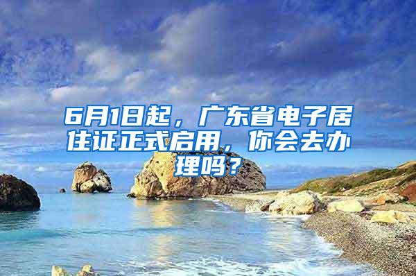 6月1日起，广东省电子居住证正式启用，你会去办理吗？