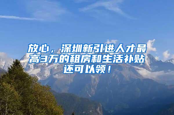 放心，深圳新引进人才最高3万的租房和生活补贴还可以领！