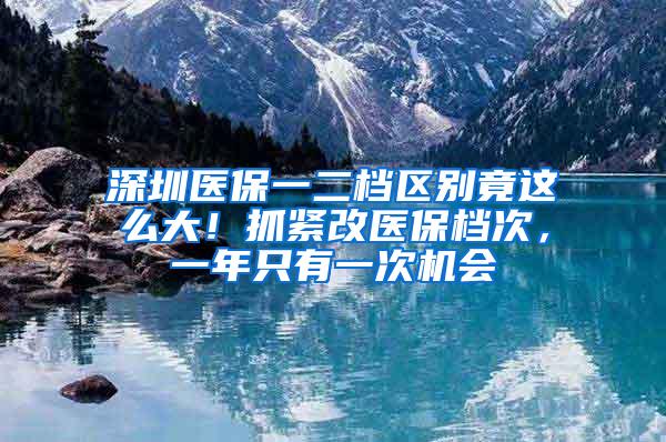 深圳医保一二档区别竟这么大！抓紧改医保档次，一年只有一次机会