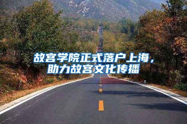 故宫学院正式落户上海，助力故宫文化传播