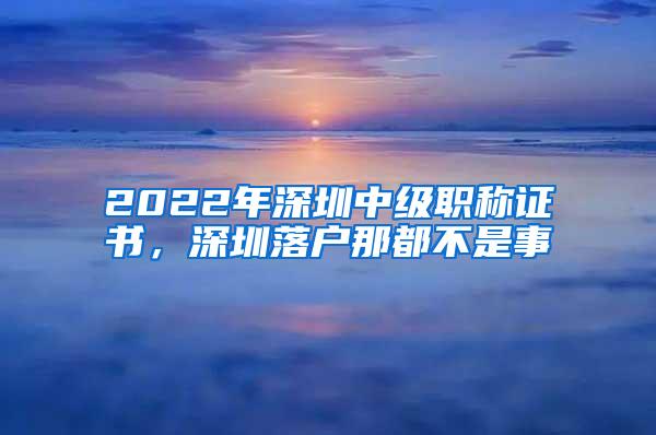2022年深圳中级职称证书，深圳落户那都不是事