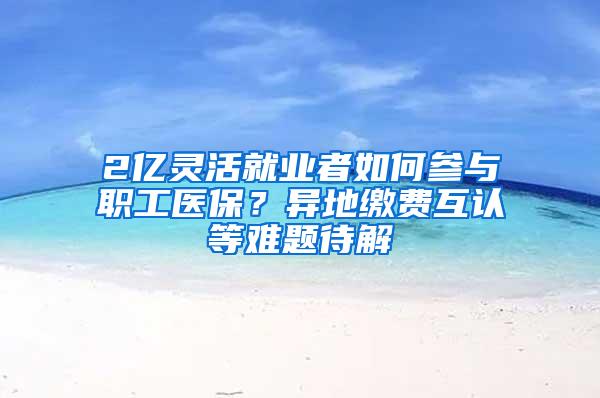 2亿灵活就业者如何参与职工医保？异地缴费互认等难题待解