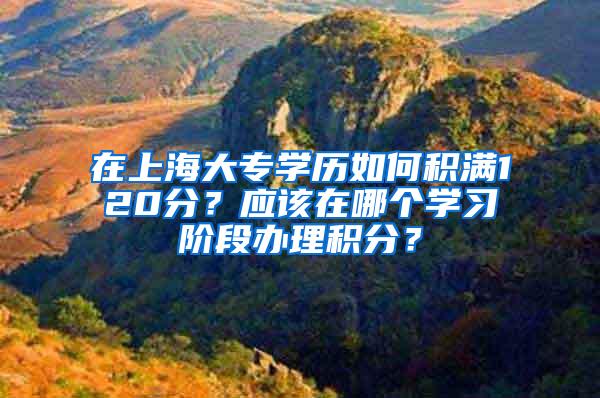 在上海大专学历如何积满120分？应该在哪个学习阶段办理积分？