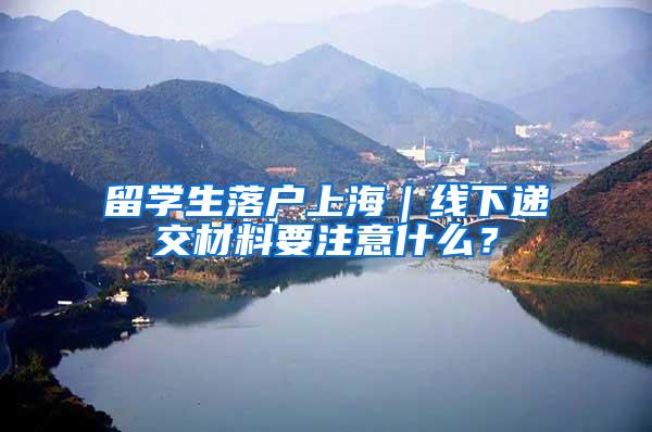 留学生落户上海｜线下递交材料要注意什么？