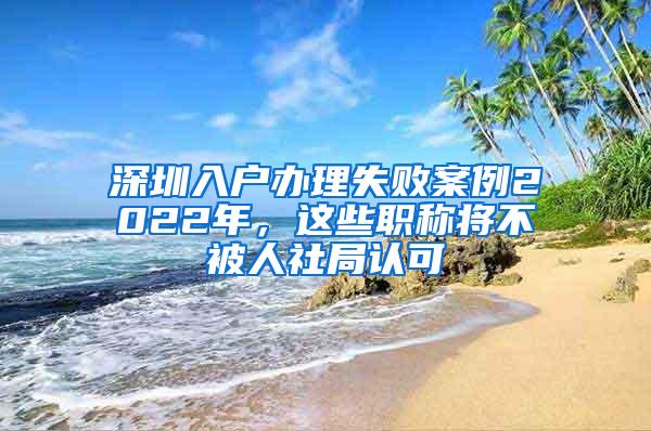 深圳入户办理失败案例2022年，这些职称将不被人社局认可