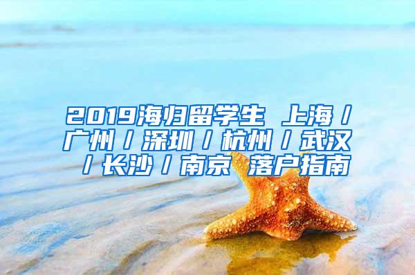 2019海归留学生 上海／广州／深圳／杭州／武汉／长沙／南京 落户指南