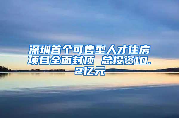 深圳首个可售型人才住房项目全面封顶 总投资10.2亿元