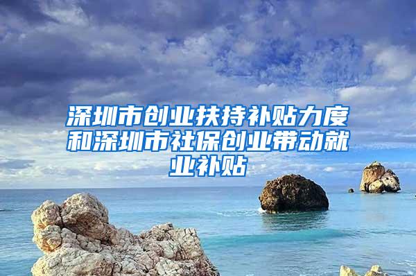 深圳市创业扶持补贴力度和深圳市社保创业带动就业补贴