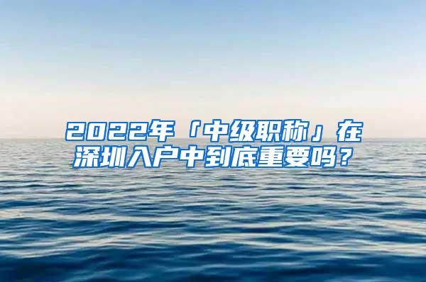 2022年「中级职称」在深圳入户中到底重要吗？