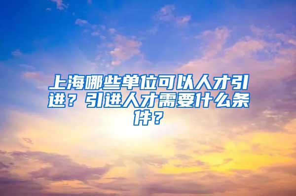 上海哪些单位可以人才引进？引进人才需要什么条件？