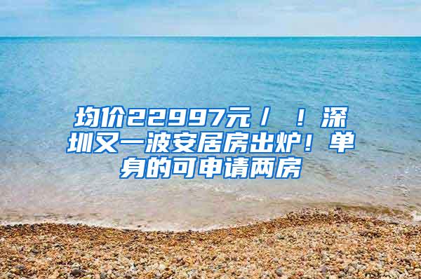 均价22997元／㎡！深圳又一波安居房出炉！单身的可申请两房