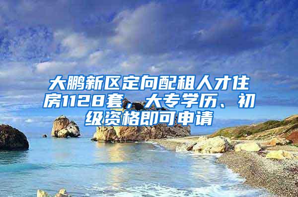 大鹏新区定向配租人才住房1128套，大专学历、初级资格即可申请