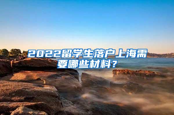 2022留学生落户上海需要哪些材料？