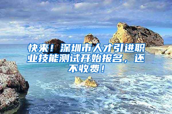 快来！深圳市人才引进职业技能测试开始报名，还不收费！