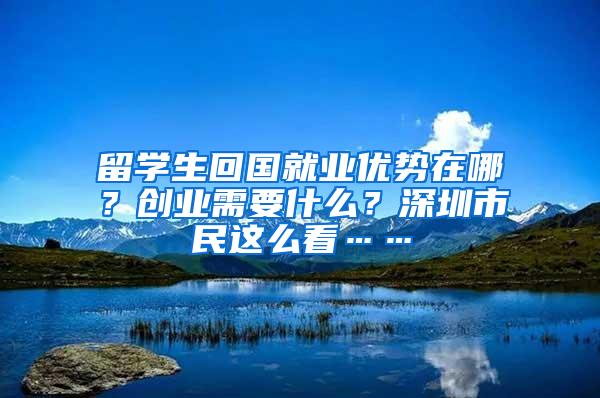 留学生回国就业优势在哪？创业需要什么？深圳市民这么看……