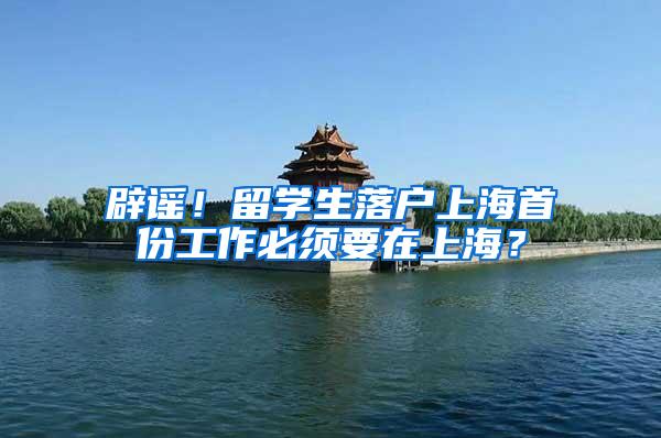 辟谣！留学生落户上海首份工作必须要在上海？