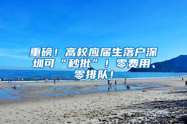 重磅！高校应届生落户深圳可“秒批”！零费用、零排队！
