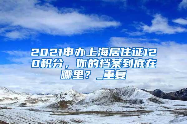 2021申办上海居住证120积分，你的档案到底在哪里？_重复