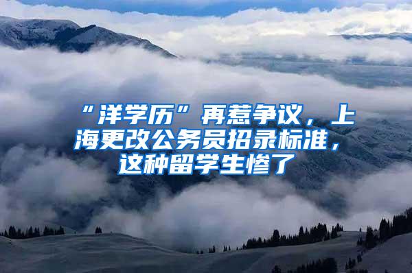 “洋学历”再惹争议，上海更改公务员招录标准，这种留学生惨了