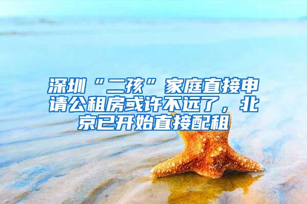 深圳“二孩”家庭直接申请公租房或许不远了，北京已开始直接配租