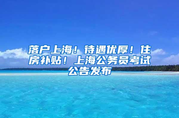 落户上海！待遇优厚！住房补贴！上海公务员考试公告发布