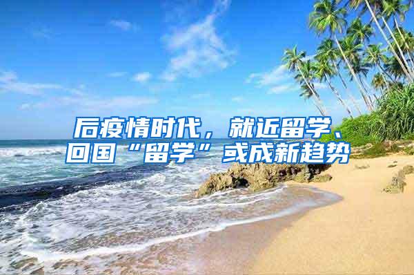 后疫情时代，就近留学、回国“留学”或成新趋势