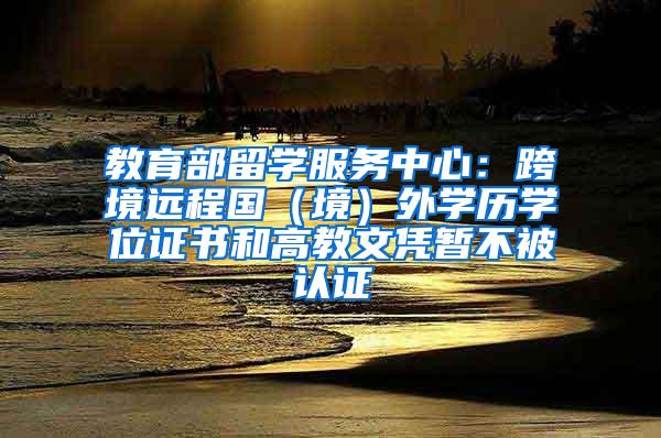 教育部留学服务中心：跨境远程国（境）外学历学位证书和高教文凭暂不被认证