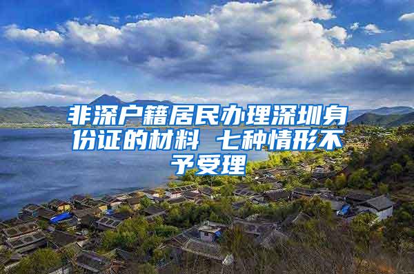 非深户籍居民办理深圳身份证的材料 七种情形不予受理