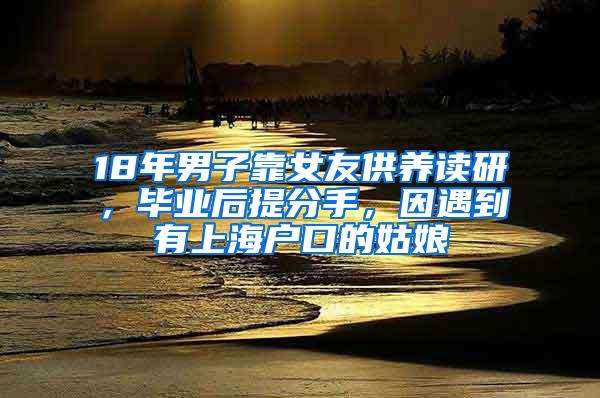18年男子靠女友供养读研，毕业后提分手，因遇到有上海户口的姑娘
