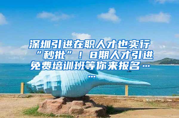 深圳引进在职人才也实行“秒批”！8期人才引进免费培训班等你来报名……
