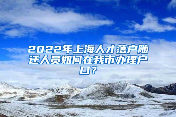 2022年上海人才落户随迁人员如何在我市办理户口？