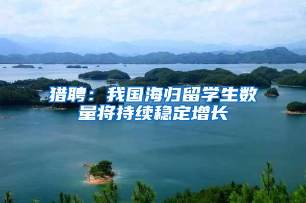 猎聘：我国海归留学生数量将持续稳定增长