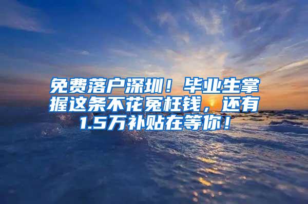 免费落户深圳！毕业生掌握这条不花冤枉钱，还有1.5万补贴在等你！