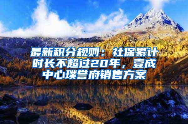 最新积分规则：社保累计时长不超过20年，壹成中心璞誉府销售方案