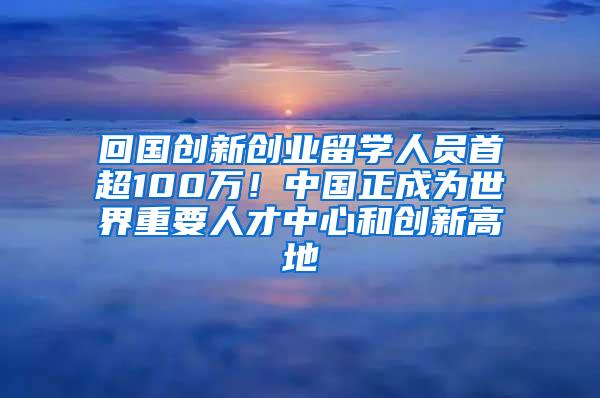 回国创新创业留学人员首超100万！中国正成为世界重要人才中心和创新高地