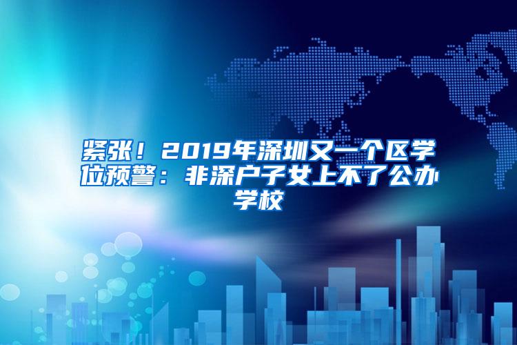 紧张！2019年深圳又一个区学位预警：非深户子女上不了公办学校