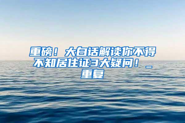 重磅！大白话解读你不得不知居住证3大疑问！_重复