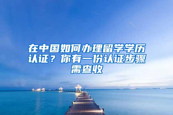 在中国如何办理留学学历认证？你有一份认证步骤需查收