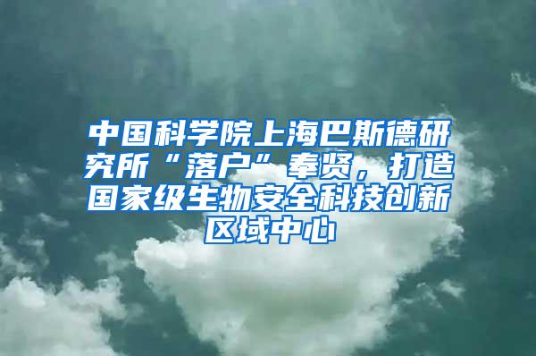 中国科学院上海巴斯德研究所“落户”奉贤，打造国家级生物安全科技创新区域中心