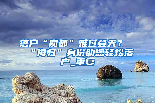 落户“魔都”难过登天？“海归”身份助您轻松落户_重复